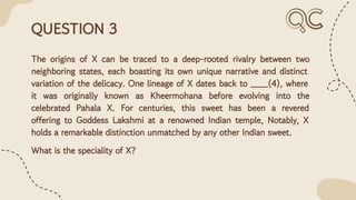 QUESTION 3
The origins of X can be traced to a deep-rooted rivalry between two
neighboring states, each boasting its own unique narrative and distinct
variation of the delicacy. One lineage of X dates back to ___(4), where
it was originally known as Kheermohana before evolving into the
celebrated Pahala X. For centuries, this sweet has been a revered
offering to Goddess Lakshmi at a renowned Indian temple, Notably, X
holds a remarkable distinction unmatched by any other Indian sweet.
What is the speciality of X?
 