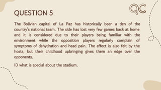 QUESTION 5
The Bolivian capital of La Paz has historically been a den of the
country's national team. The side has lost very few games back at home
and it is considered due to their players being familiar with the
environment while the opposition players regularly complain of
symptoms of dehydration and head pain. The effect is also felt by the
hosts, but their childhood upbringing gives them an edge over the
opponents.
ID what is special about the stadium.
 