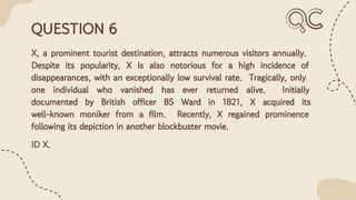 QUESTION 6
X, a prominent tourist destination, attracts numerous visitors annually.
Despite its popularity, X is also notorious for a high incidence of
disappearances, with an exceptionally low survival rate. Tragically, only
one individual who vanished has ever returned alive. Initially
documented by British officer BS Ward in 1821, X acquired its
well-known moniker from a ﬁlm. Recently, X regained prominence
following its depiction in another blockbuster movie.
ID X.
 
