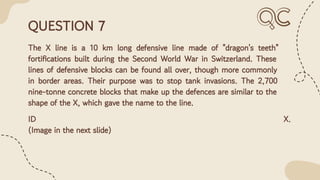 QUESTION 7
The X line is a 10 km long defensive line made of "dragon's teeth"
fortiﬁcations built during the Second World War in Switzerland. These
lines of defensive blocks can be found all over, though more commonly
in border areas. Their purpose was to stop tank invasions. The 2,700
nine-tonne concrete blocks that make up the defences are similar to the
shape of the X, which gave the name to the line.
ID X.
(Image in the next slide)
 
