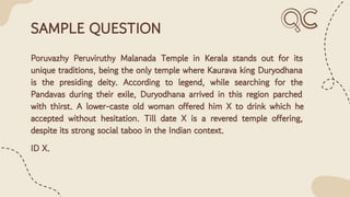 SAMPLE QUESTION
Poruvazhy Peruviruthy Malanada Temple in Kerala stands out for its
unique traditions, being the only temple where Kaurava king Duryodhana
is the presiding deity. According to legend, while searching for the
Pandavas during their exile, Duryodhana arrived in this region parched
with thirst. A lower-caste old woman offered him X to drink which he
accepted without hesitation. Till date X is a revered temple offering,
despite its strong social taboo in the Indian context.
ID X.
 