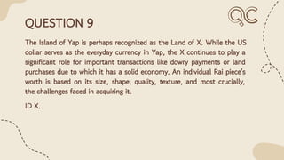 QUESTION 9
The Island of Yap is perhaps recognized as the Land of X. While the US
dollar serves as the everyday currency in Yap, the X continues to play a
signiﬁcant role for important transactions like dowry payments or land
purchases due to which it has a solid economy. An individual Rai piece's
worth is based on its size, shape, quality, texture, and most crucially,
the challenges faced in acquiring it.
ID X.
 