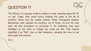 QUESTION 11
The African X is typically small to medium in size, standing about 60–70
cm tall. Today, their small colony inhabits the coast at the tip of
southern Africa and the nearby islands. When Portuguese explorer
Bartolomeu Dias reached the southern tip of Africa, he and his crew
were the ﬁrst Europeans to encounter X. As Catholics, they were
forbidden to eat meat on Fridays but could eat ﬁsh. Dias cleverly
classiﬁed X as “ﬁsh”, due to their behaviour, allowing the crew to eat
them guilt-free anytime.
ID X.
 