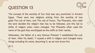 QUESTION 13
The concept of the worship of Sun God was very prominent in Ancient
Egypt. There were two religions arising from the worship of two
gods-The cult of Aten, and The cult of Amun. The Pharaohs, who ruled
the land decided the religion that has to be followed, and this led to
shifts of religion when rulers changed. The Pharaohs often used the
name of the god they worshipped as the suffix to their names.
Akhenaten, the father of a very famous Pharaoh Y established the cult
of Aten. After his death, Y caused a shift in religion and changed many
things including his name, becoming X, as we now know him.
ID Y.
 
