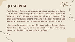QUESTION 14
The X forest in Germany has attracted signiﬁcant attention to it due to
both it's name and it's unique ﬂora and fauna. Named so because of it's
dense canopy of trees and the perception of ancient Romans of the
forest as mysterious and ancient. The name of the above forest has also
been known as a reference for a sweet dish originating from Germany.
It has been the inspiration of many fairy tales and the German children
stories, known to be grim, can also be traced back to parents making
them so, so that kids don't venture far in the forest.
ID X.
 