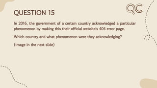 QUESTION 15
In 2016, the government of a certain country acknowledged a particular
phenomenon by making this their official website's 404 error page.
Which country and what phenomenon were they acknowledging?
(Image in the next slide)
 