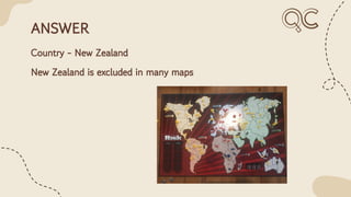 ANSWER
Country - New Zealand
New Zealand is excluded in many maps
 