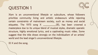 QUESTION 1
Xism is an unconventional lifestyle or subculture, whose followers
prioritize community living and artistic endeavours while rejecting
certain constraints of mainstream society, such as money and social
etiquette. The 1975 song X ________(8), has been crowned a
masterpiece due to its unique blend of musical styles, dramatic operatic
structure, highly emotional lyrics, and a captivating music video. Some
suggest that the title draws strongly on the individualism of an artists'
world and the lead singer's unconventional lifestyle.
ID X and the song.
 