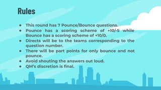 Rules
● This round has 7 Pounce/Bounce questions.
● Pounce has a scoring scheme of +10/-5 while
Bounce has a scoring scheme of +10/0.
● Directs will be to the teams corresponding to the
question number.
● There will be part points for only bounce and not
pounce.
● Avoid shouting the answers out loud.
● QM’s discretion is ﬁnal.
 