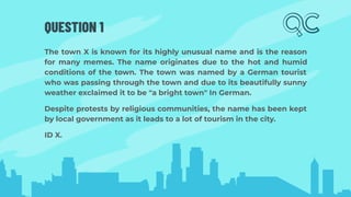 QUESTION 1
The town X is known for its highly unusual name and is the reason
for many memes. The name originates due to the hot and humid
conditions of the town. The town was named by a German tourist
who was passing through the town and due to its beautifully sunny
weather exclaimed it to be "a bright town" In German.
Despite protests by religious communities, the name has been kept
by local government as it leads to a lot of tourism in the city.
ID X.
 