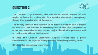 QUESTION 2
The German city Bielefeld, the vibrant economic center of the
region of Detmold, is shrouded in a weird and absurdist conspiracy
theory that puzzles a lot of Germans.
The theory takes in the account of its remote location and is based
on the fact that tourism is extremely less in the city compared to
other German cities. It also has no major historical importance and
no major educational institutions.
In 2012, the German Chancellor Angela Merkel held a press
conference in the city and ﬁnally put this conspiracy theory to rest.
ID what the conspiracy theory was.
 