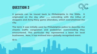 QUESTION 3
X genesis can be traced back to Philadelphia in the 1950s. It
originated on the day after ___, coinciding with the inﬂux of
shoppers and Army-Navy game attendees, which overwhelmed the
city.
The term X was initially used by Philadelphia police to describe the
chaotic trafﬁc congestion and pedestrian overcrowding they
encountered. This particular day represented a boon for local
businesses. Now, X has evolved into a globally recognised event.
ID X.
 