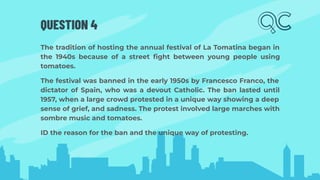 QUESTION 4
The tradition of hosting the annual festival of La Tomatina began in
the 1940s because of a street ﬁght between young people using
tomatoes.
The festival was banned in the early 1950s by Francesco Franco, the
dictator of Spain, who was a devout Catholic. The ban lasted until
1957, when a large crowd protested in a unique way showing a deep
sense of grief, and sadness. The protest involved large marches with
sombre music and tomatoes.
ID the reason for the ban and the unique way of protesting.
 
