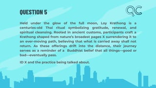 QUESTION 5
Held under the glow of the full moon, Loy Krathong is a
centuries-old Thai ritual symbolizing gratitude, renewal, and
spiritual cleansing. Rooted in ancient customs, participants craft a
Krathong shaped from nature’s broadest pages X surrendering it to
an ever-moving path, believing that what is carried away shall not
return. As these offerings drift into the distance, their journey
serves as a reminder of a Buddhist belief that all things—good or
bad—eventually pass.
ID X and the practice being talked about.
 