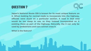 QUESTION 7
Japan’s National Route 339 is known for its most unique feature: an
X. When looking for normal roads to incorporate into the highway,
ofﬁcials were stuck on a particular section. A road in that area
would be too steep to use, so they instead incorporated an X
existing there as part of the highway. Naturally, the X can only be
used by pedestrians and cars cannot cross it.
What is the feature?
 