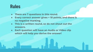 Rules
● There are 7 questions in this round.
● Every correct answer gives + 10 points, and there is
no negative marking.
● This is a written round, so do not shout out the
answers.
● Each question will have an Audio or Video clip
which will help you derive the answer!
 