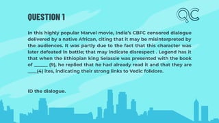 QUESTION 1
In this highly popular Marvel movie, India’s CBFC censored dialogue
delivered by a native African, citing that it may be misinterpreted by
the audiences. It was partly due to the fact that this character was
later defeated in battle; that may indicate disrespect . Legend has it
that when the Ethiopian king Selassie was presented with the book
of ______ (9), he replied that he had already read it and that they are
____(4) ites, indicating their strong links to Vedic folklore.
ID the dialogue.
 