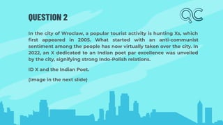 QUESTION 2
In the city of Wroclaw, a popular tourist activity is hunting Xs, which
ﬁrst appeared in 2005. What started with an anti-communist
sentiment among the people has now virtually taken over the city. In
2022, an X dedicated to an Indian poet par excellence was unveiled
by the city, signifying strong Indo-Polish relations.
ID X and the Indian Poet.
(Image in the next slide)
 