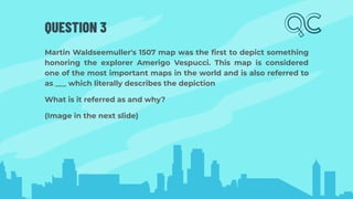 QUESTION 3
Martin Waldseemuller's 1507 map was the ﬁrst to depict something
honoring the explorer Amerigo Vespucci. This map is considered
one of the most important maps in the world and is also referred to
as ___ which literally describes the depiction
What is it referred as and why?
(Image in the next slide)
 