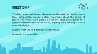 QUESTION 4
This ﬂag design, which was chosen to be the national ﬂag through a
local competition, makes a clear statement about the island of
Nauru. The white star's position near the hoist corresponds to a
speciﬁc characteristic of the island, aligning with the ﬂag's overall
symbolic design.
Explain what the ﬂag describes about Nauru.
(Image in the next slide)
 