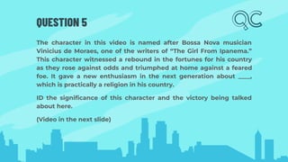 QUESTION 5
The character in this video is named after Bossa Nova musician
Vinicius de Moraes, one of the writers of “The Girl From Ipanema.”
This character witnessed a rebound in the fortunes for his country
as they rose against odds and triumphed at home against a feared
foe. It gave a new enthusiasm in the next generation about ____,
which is practically a religion in his country.
ID the signiﬁcance of this character and the victory being talked
about here.
(Video in the next slide)
 