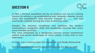 QUESTION 6
In 1914, a famous expedition led by an explorer set out on a daring
mission to achieve a groundbreaking feat. However, disaster struck
when the expedition’s ship became trapped in _____ and was
eventually crushed, forcing the crew to abandon ship.
Despite the extreme conditions and isolation, the leader’s
extraordinary navigation skills and leadership ensured that every
crew member survived.
The crew embarked on a dangerous journey across treacherous
waters and barren landscapes to reach safety, a story that is now
legendary.
In 2022, over a century later, the shipwreck was ﬁnally discovered.
ID this expedition. (Brownie points for naming the ship as well)
 