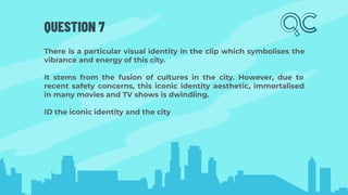 QUESTION 7
There is a particular visual identity in the clip which symbolises the
vibrance and energy of this city.
It stems from the fusion of cultures in the city. However, due to
recent safety concerns, this iconic identity aesthetic, immortalised
in many movies and TV shows is dwindling.
ID the iconic identity and the city
 
