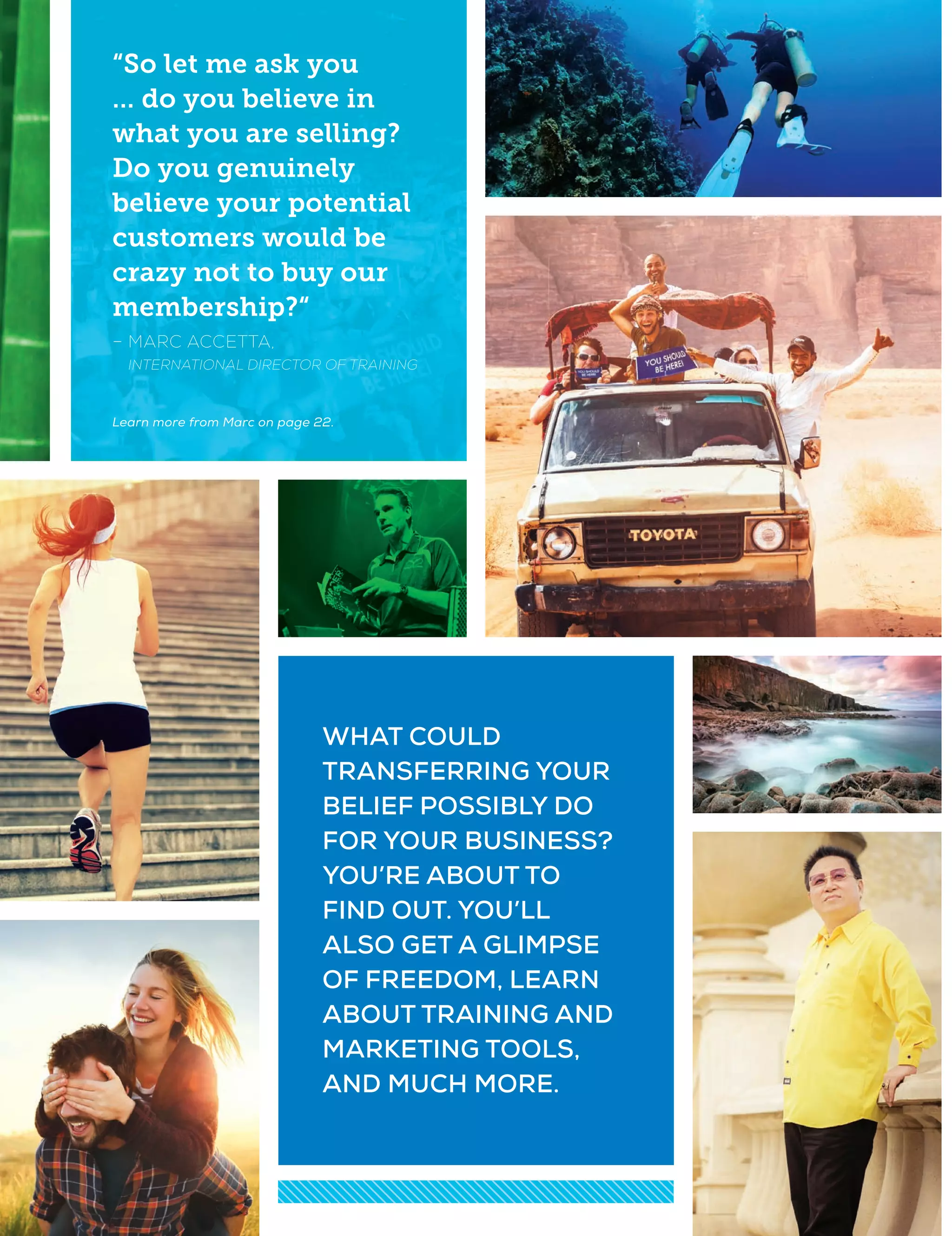 WHAT COULD
TRANSFERRING YOUR
BELIEF POSSIBLY DO
FOR YOUR BUSINESS?
YOU’RE ABOUT TO
FIND OUT. YOU’LL
ALSO GET A GLIMPSE
OF FREEDOM, LEARN
ABOUT TRAINING AND
MARKETING TOOLS,
AND MUCH MORE.
“So let me ask you
... do you believe in
what you are selling?
Do you genuinely
believe your potential
customers would be
crazy not to buy our
membership?“
– MARC ACCETTA,
INTERNATIONAL DIRECTOR OF TRAINING
Learn more from Marc on page 22.
 