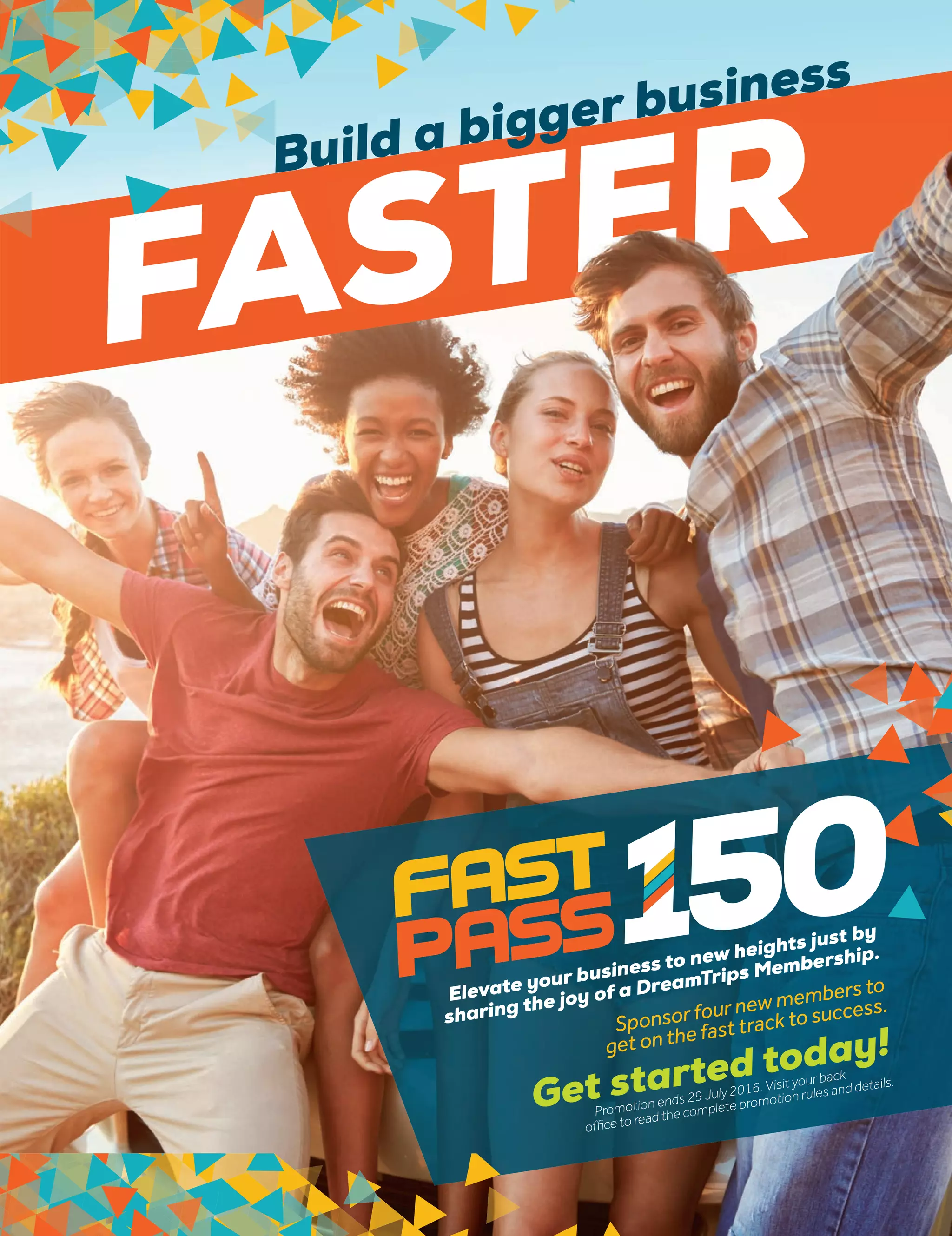 Elevate your business to new heights just by
sharing the joy of a DreamTrips Membership.
Sponsor four new members to
get on the fast track to success.
Get started today!
Promotion ends 29 July 2016. Visit yourback
office to read the complete promotion rules and details.
FASTER
FAFASTERBuild a bigger business
 