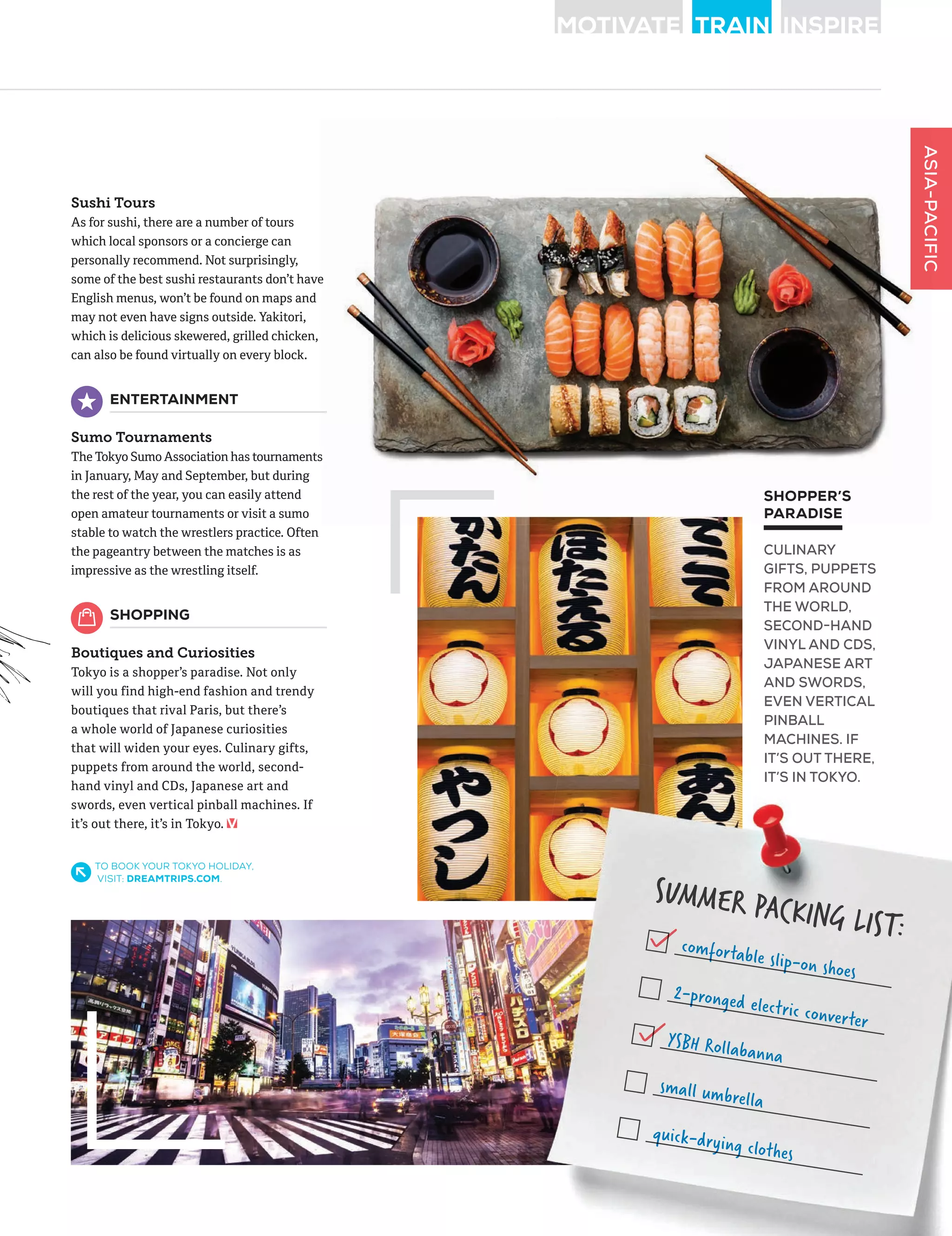 ASIA-PACIFIC
Sushi Tours
As for sushi, there are a number of tours
which local sponsors or a concierge can
personally recommend. Not surprisingly,
some of the best sushi restaurants don’t have
English menus, won’t be found on maps and
may not even have signs outside. Yakitori,
which is delicious skewered, grilled chicken,
can also be found virtually on every block.
ENTERTAINMENT
Sumo Tournaments
The Tokyo SumoAssociation has tournaments
in January, May and September, but during
the rest of the year, you can easily attend
open amateur tournaments or visit a sumo
stable to watch the wrestlers practice. Often
the pageantry between the matches is as
impressive as the wrestling itself.
SHOPPING
Boutiques and Curiosities
Tokyo is a shopper’s paradise. Not only
will you find high-end fashion and trendy
boutiques that rival Paris, but there’s
a whole world of Japanese curiosities
that will widen your eyes. Culinary gifts,
puppets from around the world, second-
hand vinyl and CDs, Japanese art and
swords, even vertical pinball machines. If
it’s out there, it’s in Tokyo.
SUMMER PACKING LIST:
SUMMER PACKING LIST:comfortable slip-on shoes
comfortable slip-on shoes
2-pronged electric converter
2-pronged electric converter
YSBH Rollabanna
small umbrella
quick-drying clothes
quick-drying clothes
ASIA-PACIFIC
some of the best sushi restaurants don’t have
The Tokyo SumoAssociation has tournaments
TO BOOK YOUR TOKYO HOLIDAY,
VISIT: DREAMTRIPS.COM.
SHOPPER’S
PARADISE
CULINARY
GIFTS, PUPPETS
FROM AROUND
THE WORLD,
SECOND-HAND
VINYL AND CDS,
JAPANESE ART
AND SWORDS,
EVEN VERTICAL
PINBALL
MACHINES. IF
IT’S OUT THERE,
IT’S IN TOKYO.
 