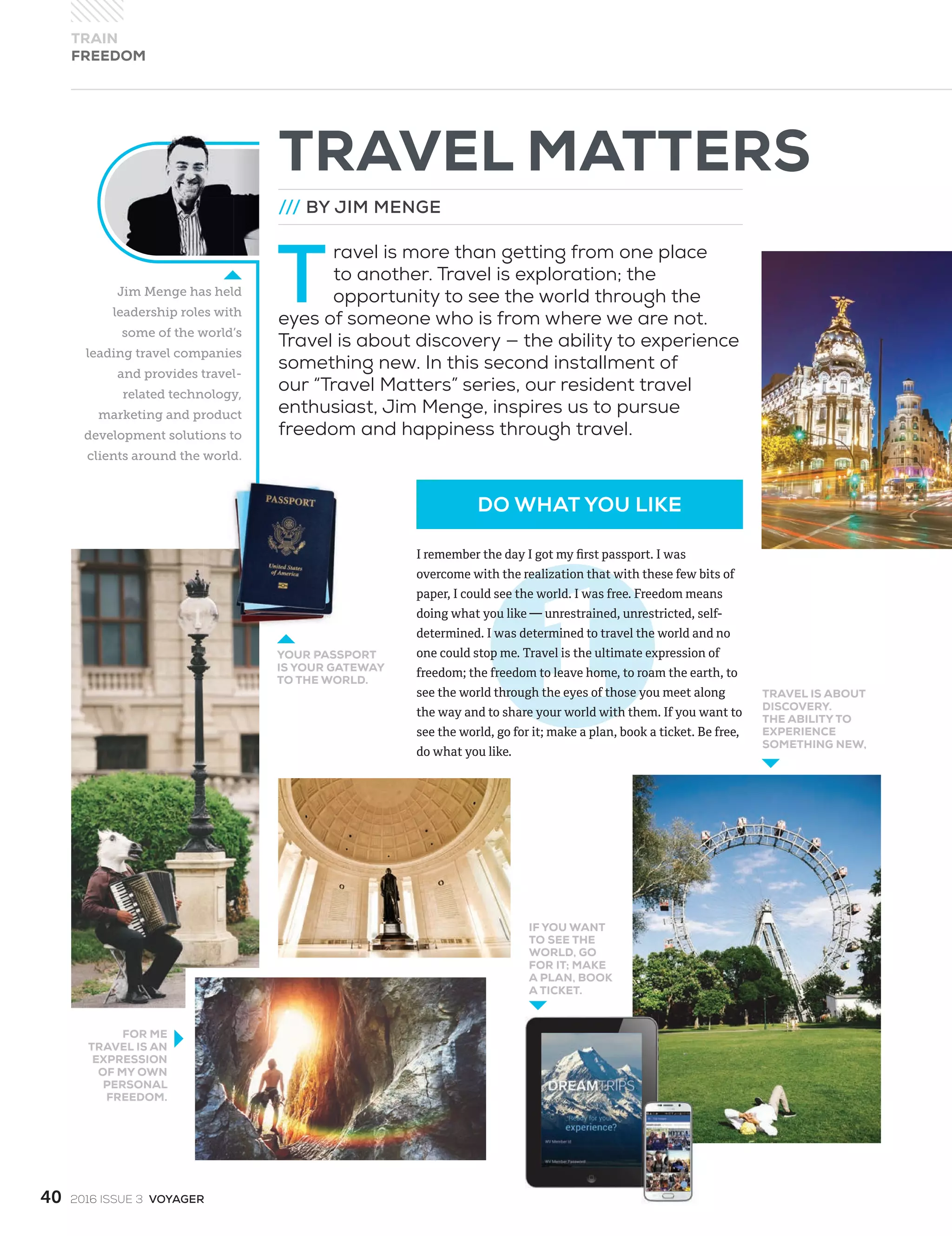 Jim Menge has held
leadership roles with
some of the world’s
leading travel companies
and provides travel-
related technology,
marketing and product
development solutions to
clients around the world.
TRAVEL MATTERS
/// BY JIM MENGE
T
ravel is more than getting from one place
to another. Travel is exploration; the
opportunity to see the world through the
eyes of someone who is from where we are not.
Travel is about discovery — the ability to experience
something new. In this second installment of
our “Travel Matters” series, our resident travel
enthusiast, Jim Menge, inspires us to pursue
freedom and happiness through travel.
YOUR PASSPORT
IS YOUR GATEWAY
TO THE WORLD.
FOR ME
TRAVEL IS AN
EXPRESSION
OF MY OWN
PERSONAL
FREEDOM.
IF YOU WANT
TO SEE THE
WORLD, GO
FOR IT; MAKE
A PLAN, BOOK
A TICKET.
TRAVEL IS ABOUT
DISCOVERY.
THE ABILITY TO
EXPERIENCE
SOMETHING NEW,
DO WHAT YOU LIKE
TRAIN
FREEDOM
40 2016 ISSUE 3 VOYAGER
I remember the day I got my ﬁrst passport. I was
overcome with the realization that with these few bits of
paper, I could see the world. I was free. Freedom means
doing what you like — unrestrained, unrestricted, self-
determined. I was determined to travel the world and no
one could stop me. Travel is the ultimate expression of
freedom; the freedom to leave home, to roam the earth, to
see the world through the eyes of those you meet along
the way and to share your world with them. If you want to
see the world, go for it; make a plan, book a ticket. Be free,
do what you like.
 