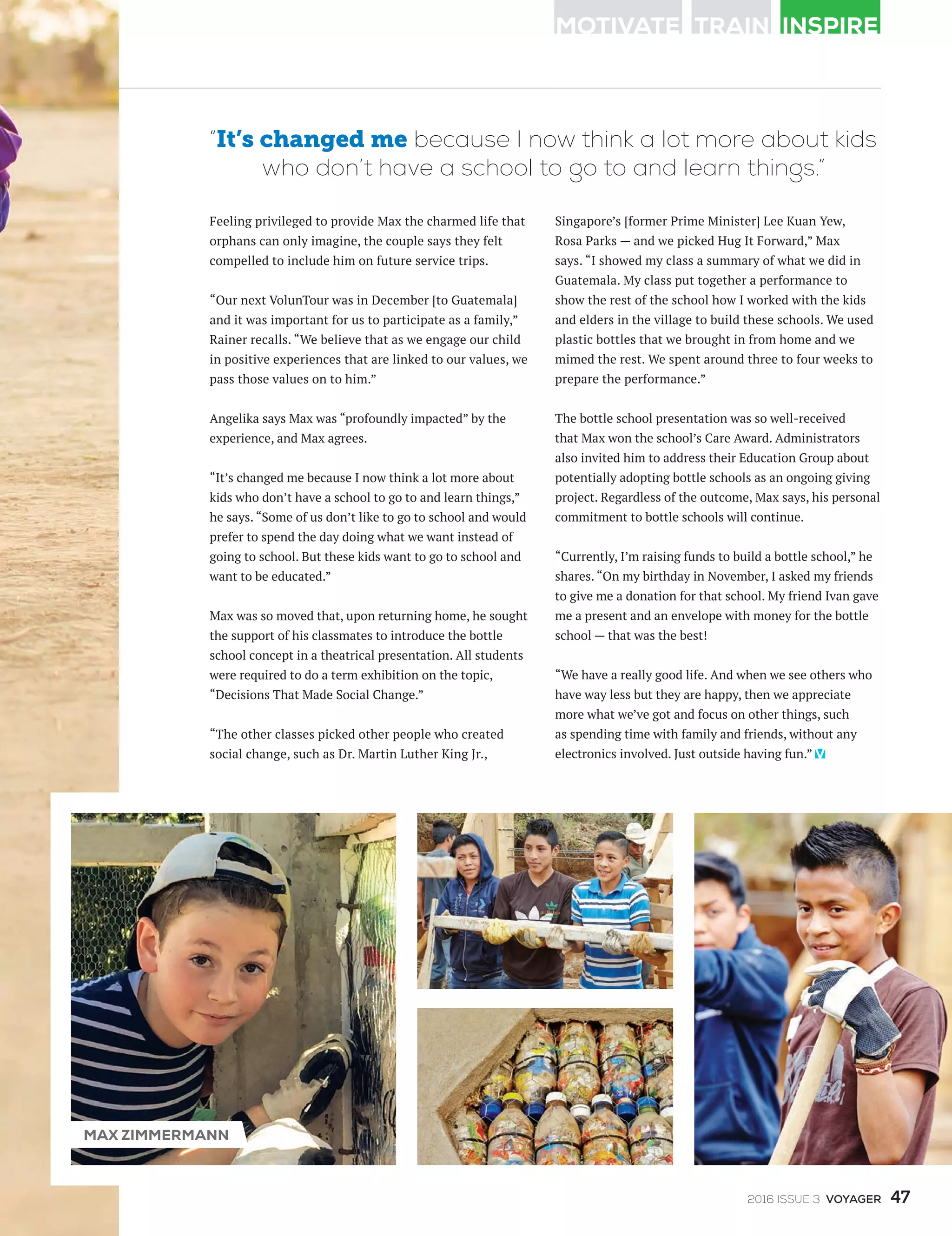 Feeling privileged to provide Max the charmed life that
orphans can only imagine, the couple says they felt
compelled to include him on future service trips.
“Our next VolunTour was in December [to Guatemala]
and it was important for us to participate as a family,”
Rainer recalls. “We believe that as we engage our child
in positive experiences that are linked to our values, we
pass those values on to him.”
Angelika says Max was “profoundly impacted” by the
experience, and Max agrees.
“It’s changed me because I now think a lot more about
kids who don’t have a school to go to and learn things,”
he says. “Some of us don’t like to go to school and would
prefer to spend the day doing what we want instead of
going to school. But these kids want to go to school and
want to be educated.”
Max was so moved that, upon returning home, he sought
the support of his classmates to introduce the bottle
school concept in a theatrical presentation. All students
were required to do a term exhibition on the topic,
“Decisions That Made Social Change.”
“The other classes picked other people who created
social change, such as Dr. Martin Luther King Jr.,
Singapore’s [former Prime Minister] Lee Kuan Yew,
Rosa Parks — and we picked Hug It Forward,” Max
says. “I showed my class a summary of what we did in
Guatemala. My class put together a performance to
show the rest of the school how I worked with the kids
and elders in the village to build these schools. We used
plastic bottles that we brought in from home and we
mimed the rest. We spent around three to four weeks to
prepare the performance.”
The bottle school presentation was so well-received
that Max won the school’s Care Award. Administrators
also invited him to address their Education Group about
potentially adopting bottle schools as an ongoing giving
project. Regardless of the outcome, Max says, his personal
commitment to bottle schools will continue.
“Currently, I’m raising funds to build a bottle school,” he
shares. “On my birthday in November, I asked my friends
to give me a donation for that school. My friend Ivan gave
me a present and an envelope with money for the bottle
school — that was the best!
“We have a really good life. And when we see others who
have way less but they are happy, then we appreciate
more what we’ve got and focus on other things, such
as spending time with family and friends, without any
electronics involved. Just outside having fun.”
“It’s changed me because I now think a lot more about kids
who don’t have a school to go to and learn things.”
MAX ZIMMERMANN
472016 ISSUE 3 VOYAGER
 