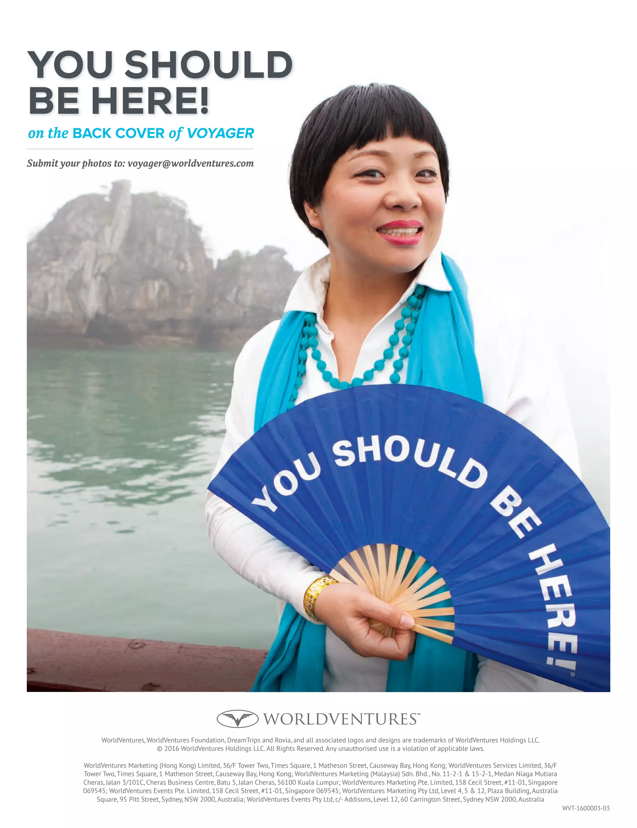 WVT-1600003-03
YOU SHOULD
BE HERE!
on the BACK COVER of VOYAGER
Submit your photos to: voyager@worldventures.com
WorldVentures, WorldVentures Foundation, DreamTrips and Rovia, and all associated logos and designs are trademarks of WorldVentures Holdings LLC.
© 2016 WorldVentures Holdings LLC. All Rights Reserved. Any unauthorised use is a violation of applicable laws.
WorldVentures Marketing (Hong Kong) Limited, 36/F Tower Two, Times Square, 1 Matheson Street, Causeway Bay, Hong Kong; WorldVentures Services Limited, 36/F
Tower Two, Times Square, 1 Matheson Street, Causeway Bay, Hong Kong; WorldVentures Marketing (Malaysia) Sdn. Bhd., No. 11-2-1  15-2-1, Medan Niaga Mutiara
Cheras, Jalan 3/101C, Cheras Business Centre, Batu 5, Jalan Cheras, 56100 Kuala Lumpur; WorldVentures Marketing Pte. Limited, 158 Cecil Street, #11-01, Singapore
069545; WorldVentures Events Pte. Limited, 158 Cecil Street, #11-01, Singapore 069545; WorldVentures Marketing Pty Ltd, Level 4, 5  12, Plaza Building, Australia
Square, 95 Pitt Street, Sydney, NSW 2000, Australia; WorldVentures Events Pty Ltd, c/- Addisons, Level 12, 60 Carrington Street, Sydney NSW 2000, Australia
 