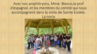 Avec nos amphitryons, Mme. Blanco,la prof
d’espagnol, et les membres du comité qui nous
accompagnent dans la visite de Sainte Eulalie.
La noria
 