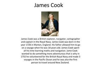 James Cook
James Cook was a British explorer, navigator, cartographer
and captain in the Royal Navy. James Cook was born in the
year 1728 in Marton, England. His father allowed him to go
on a voyage when he was 18 years old. James Cook spent
all his time learning maths and navigation. Jame Cook
wanted to do something more adventurous that is why in
1755 he volunteered for the British Royal Navy and made 3
voyages in the Pacific Ocean and he was also the first
person to travel around New Zealand.
 