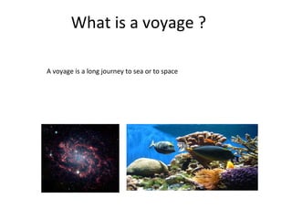What is a voyage ?
A voyage is a long journey to sea or to space
 