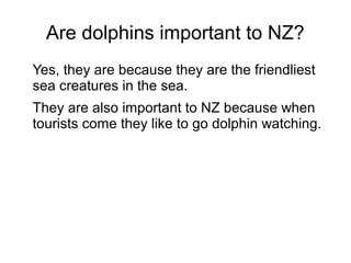 Are dolphins important to NZ?
Yes, they are because they are the friendliest
sea creatures in the sea.
They are also important to NZ because when
tourists come they like to go dolphin watching.
 
