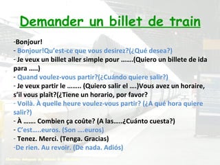 Demander un billet de train Bonjour! Bonjour!Qu’est-ce que vous desirez?(¿Qué desea?) Je veux un billet aller simple pour …….(Quiero un billete de ida para …..) Quand voulez-vous partir?(¿Cuándo quiere salir?) Je veux partir le …….. (Quiero salir el ….)Vous avez un horaire, s’il vous plaît?(¿Tiene un horario, por favor? Voilà. À quelle heure voulez-vous partir? (¿A qué hora quiere salir?) À ……. Combien ça coûte? (A las…..¿Cuánto cuesta?) C’est…..euros. (Son ….euros) Tenez. Merci. (Tenga. Gracias) De rien. Au revoir. (De nada. Adiós) 