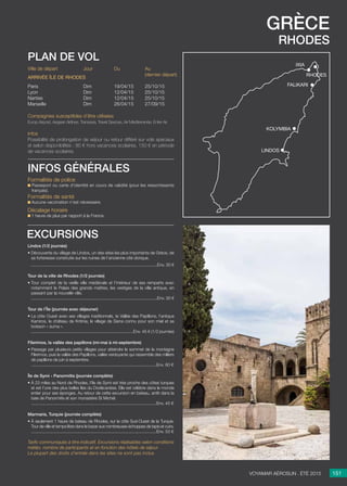 grèce
rhodes
Jour
Dim
Dim
Dim
Dim
Du
19/04/15
12/04/15
12/04/15
26/04/15
Au
(dernier départ)
25/10/15
25/10/15
25/10/15
27/09/15
Ville de départ
Paris
Lyon
Nantes
Marseille
Arrivée île de rhodes
Compagnies susceptibles d’être utilisées
Europ Airpost, Aegean Airlines, Transavia, Travel Sevices, Air Méditerranée, Enter Air.
Infos
Possibilité de prolongation de séjour ou retour différé sur vols spéciaux
et selon disponibilités : 80 € hors vacances scolaires, 150 € en période
de vacances scolaires.
plan de vol
Lindos (1/2 journée)
• Découverte du village de Lindos, un des sites les plus importants de Grèce, de
sa forteresse construite sur les ruines de l’ancienne cité dorique.
..........................................................................................................Env. 30 €
Tour de la ville de Rhodes (1/2 journée)
• Tour complet de la vieille ville médiévale et l’intérieur de ses remparts avec
notamment le Palais des grands maîtres, les vestiges de la ville antique, en
passant par la nouvelle ville.
..........................................................................................................Env. 30 €
Tour de l’Île (journée avec déjeuner)
• La côte Ouest avec ses villages traditionnels, la Vallée des Papillons, l’antique
Kamiros, le château de Kritinia, le village de Siana connu pour son miel et sa
boisson « suma ».
......................................................................................Env. 45 € (1/2 journée)

Filerimos, la vallée des papillons (mi-mai à mi-septembre)
• Passage par plusieurs petits villages pour atteindre le sommet de la montagne
Filerimos, puis la vallée des Papillons, vallée verdoyante qui rassemble des milliers
de papillons de juin à septembre.
.........................................................................................................Env. 60 €
Île de Symi - Panormitis (journée complète)
• À 23 miles au Nord de Rhodes, l’île de Symi est très proche des côtes turques
et est l’une des plus belles îles du Dodécanèse. Elle est célèbre dans le monde
entier pour ses éponges. Au retour de cette excursion en bateau, arrêt dans la
baie de Panormitis et son monastère St Michel.
.........................................................................................................Env. 45 €

Marmaris, Turquie (journée complète)
• À seulement 1 heure de bateau de Rhodes, sur la côte Sud-Ouest de la Turquie.
Tour de ville et temps libre dans le bazar aux nombreuses échoppes de tapis et cuirs.
.........................................................................................................Env. 53 €

Tarifs communiqués à titre indicatif. Excursions réalisables selon conditions
météo, nombre de participants et en fonction des hôtels de séjour.
La plupart des droits d’entrée dans les sites ne sont pas inclus.
excursions
151Voyamar aérosun . été 2015
Formalités de police
Passeport ou carte d’identité en cours de validité (pour les ressortissants
français).
Formalités de santé
Aucune vaccination n’est nécessaire.
Décalage horaire
1 heure de plus par rapport à la France.
infos générales
rhodes
lindos
kolymbia
ixia
falikari
 