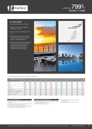 ..................................................................................................................................................................................................................................................................................................
23Code produit marakvil
€
ttc
Compagnies aériennes susceptibles d’être utilisées pour ce voyage : Air Méditerranée, Transavia, Vueling, Volotea, Travel Service ou autres compagnies.
Lanzarote
Playa Blanca
nos prix comprennent
•	 Le transport aérien France / Lanzarote / France sur vols
spéciaux,
•	 Les taxes d’aéroports / carbone et frais de dossier : 90 €,
•	 Les transferts aéroport /hôtel / aéroport,
•	 L’hébergement 7 nuits en chambre double en All Inclusive,
•	 L’assistance de nos représentants locaux.
nos prix ne comprennent pas
•	 L’assurance annulation, assistance, rapatriement : 3,4 %,
•	 L’assurance retard de vol : 15 €,
•	 Les éventuelles hausses carburant.
•	 Transferts privatifs (minimum 2 personnes) :
85 € / personne.
•	 Forfait bébé de 0 à moins de 2 ans : 80 €.
à partir de 799
Départs compris entre le
et le
09 avr
15 avr
16 avr
22 avr
23 avr
29 avr
30 avr
06 mai
07 mai
13 mai
14 mai
01 juil
02 juil
29 juil
30 juil
19 août
20 août
26 août
27 août
02 sep
03 sep
14 oct
15 oct
28 oct
Paris 799 939 939 819 869 799 849 999 949 829 799 879
Lyon 939 939 799 819 869 799 849 999 949 829 799 879
Nantes 939 939 799 819 869 799 849 999 949 829 799 879
Toulouse 939 939 799 819 869 799 849 999 949 829 799 879
Terrestre seul 360 360 360 360 360 360 408 467 467 390 360 360
Réduction 3ème
, 4ème
et 5ème
adultes 72 72 72 72 72 72 82 93 93 78 72 72
Réduction 1er
et 3ème
enfants 180 180 180 180 180 180 204 233 233 195 180 180
Réduction 2ème
enfant 360 360 360 360 360 360 408 467 467 390 360 360
Prix TTC par personne base chambre double en All Inclusive.
Code produit ESACEVIK
all inclusive
La formule All Inclusive comprend
•	Repas sous forme de buffets au
restaurant principal.
•	Pause-café, thé, biscuits de 16 h à
17 h.
•	Boissons locales durant les repas :
eau minérale, vins maison, bière
pression, rafraîchissements.
•	Boissons locales au bar de la piscine
et au bar principal de 10 h à 23 h
selon leurs horaires respectifs :
boissons avec et sans alcool,
cocktails avec et sans alcool.
8 jours / 7 nuits
 