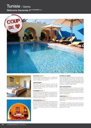 ..................................................................................................................................................
266 Voyamar aérosun . été 2015
..................................................................................................................................................
SITUATION
Welcome Hacienda Thalasso est un complexe de
charme située sur l’île de Djerba au cœur d’un re-
sort de 3 hôtels en front de mer.
HéBERGEMENT
Welcome Hacienda Thalasso dispose de
64 chambres de charme décorées dans un style
original avec des fresques, tapis espagnols et des
couleurs chaudes.
CHAMBRES  
Les chambres de charme offrent une vue jardin ou
mer (avec supplément). Elles sont équipées de TV
satellite, d’un mini-bar, téléphone, climatiseur à ré-
glage individuel, sèche-cheveux, une salle de bain.
Capacité : maxi 3 adultes.
RESTAURATION  
La restauration est proposée au restaurant central
du resort et propose petits déjeuners, déjeuners et
dîners sous forme de buffet. Le complexe dispose
aussi d’un restaurant à la carte de spécialités tu-
nisiennes, d’un snack piscine et d’un café Maure
(payant).
SPORTS ET LOISIRS
Le complexe hôtelier dispose d’une piscine ther-
male, une piscine d’eau de mer, une piscine abri-
tée et chauffée (l’hiver) et 2 piscines d’eau douce.
Serviettes de piscine et de plage disponibles contre
caution. Le complexe propose également tennis,
pétanque, minigolf et beach volley.
AVEC PARTICIPATION
Fitness (interdit au moins de 16 ans), jeux vidéo,
équitation, parachute ascensionnel et ski-nautique
à proximité de l’hôtel. Centre de thalassothérapie :
Espace hydro-physiothérapie, espace de beauté,
espace de relaxation.
ANIMATION  
Un programme d’activités sportives journalières,
organisé par une équipe d’animation est acces-
sible à tous.
ATTENTION : L’ouverture et les horaires des bars,
restaurants et autres infrastructures ou animations
peuvent varier en fonction du climat et de la fré-
quentation de l’hôtel.
Tunisie / Djerba
Welcome Hacienda 3***CHARME (NL)
Chambre standard
 