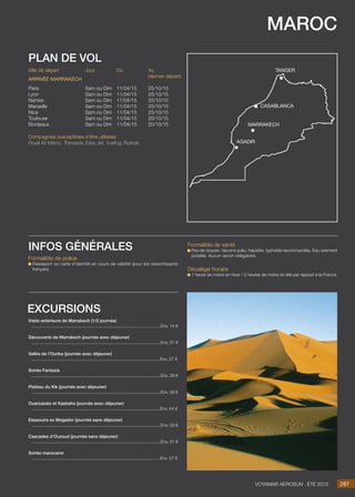 maroc
Jour
Sam ou Dim
Sam ou Dim
Sam ou Dim
Sam ou Dim
Sam ou Dim
Sam ou Dim
Sam ou Dim
Du
11/04/15
11/04/15
11/04/15
11/04/15
11/04/15
11/04/15
11/04/15
Au
(dernier départ)
25/10/15
25/10/15
25/10/15
25/10/15
25/10/15
25/10/15
25/10/15
Ville de départ
Paris
Lyon
Nantes
Marseille
Nice
Toulouse
Bordeaux
Arrivée marrakech
Compagnies susceptibles d’être utilisées
Royal Air Maroc, Transavia, Easy Jet, Vueling, Ryanair.
plan de vol
Visite extérieure de Marrakech (1/2 journée)
..........................................................................................................Env. 14 €
Découverte de Marrakech (journée avec déjeuner)
..........................................................................................................Env. 31 €
Vallée de l’Ourika (journée avec déjeuner)
.........................................................................................................Env. 27 €

Soirée Fantazia
..........................................................................................................Env. 39 €
Plateau du Kik (journée avec déjeuner)
..........................................................................................................Env. 59 €
Ouarzazate et Kasbahs (journée avec déjeuner)
.........................................................................................................Env. 44 €

Essaouira ex Mogador (journée sans déjeuner)
..........................................................................................................Env. 33 €
Cascades d’Ouzoud (journée sans déjeuner)
..........................................................................................................Env. 31 €
Soirée marocaine
.........................................................................................................Env. 27 €
excursions
287Voyamar aérosun . été 2015
Formalités de police
Passeport ou carte d’identité en cours de validité (pour les ressortissants
français).
infos générales Formalités de santé
Peu de risques. Vaccins polio, hépatite, typhoïde recommandés. Eau rarement
potable. Aucun vaccin obligatoire.
Décalage horaire
1 heure de moins en hiver / 2 heures de moins en été par rapport à la France.
marrakech
casablanca
agadir
tanger
 