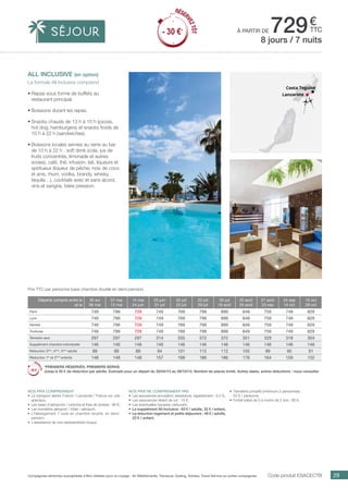 ..................................................................................................................................................................................................................................................................................................
29Compagnies aériennes susceptibles d’être utilisées pour ce voyage : Air Méditerranée, Transavia, Vueling, Volotea, Travel Service ou autres compagnies.
€
ttcà partir de 729
Code produit ESACECTB
Prix TTC par personne base chambre double en demi-pension.
Nos prix ne comprennent pas
•	 Les assurances annulation, assistance, rapatriement : 3,4 %,
•	 Les assurances retard de vol : 15 €,
•	 Les éventuelles hausses carburant.
•	 Le supplément All Inclusive : 63 € / adulte, 32 € / enfant,
•	 La réduction logement et petits déjeuners : 46 € / adulte,
23 € / enfant.
Nos prix comprennent
•	 Le transport aérien France / Lanzarote / France sur vols
spéciaux,
•	 Les taxes d’aéroports / carbone et frais de dossier : 90 €,
•	 Les transferts aéroport / hôtel / aéroport,
•	 L’hébergement 7 nuits en chambre double, en demi-
pension,
•	 L’assistance de nos représentants locaux.
•	 Transferts privatifs (minimum 2 personnes) :
50 € / personne.
•	 Forfait bébé de 0 à moins de 2 ans : 80 €.
all inclusive (en option)
La formule All Inclusive comprend
•	Repas sous forme de buffets au
restaurant principal.
•	Boissons durant les repas.
•	Snacks chauds de 13 h à 15 h (pizzas,
hot dog, hamburgers) et snacks froids de
10 h à 22 h (sandwiches).
•	Boissons locales servies au verre au bar
de 10 h à 22 h : soft drink (cola, jus de
fruits concentrés, limonade et autres
sodas), café, thé, infusion, lait, liqueurs et
spiritueux (liqueur de pêche, noix de coco
et anis, rhum, vodka, brandy, whisky,
téquila…), cocktails avec et sans alcool,
vins et sangria, bière pression.
8 jours / 7 nuits
Lanzarote
Costa Teguise
Départs compris entre le
et le
30 avr
06 mai
07 mai
13 mai
14 mai
24 juin
25 juin
01 juil
02 juil
22 juil
23 juil
29 juil
30 juil
19 août
20 août
26 août
27 août
23 sep
24 sep
14 oct
15 oct
28 oct
Paris 749 799 729 749 769 799 899 849 759 749 829
Lyon 749 799 729 749 769 799 899 849 759 749 829
Nantes 749 799 729 749 769 799 899 849 759 749 829
Toulouse 749 799 729 749 769 799 899 849 759 749 829
Terrestre seul 297 297 297 314 335 372 372 351 329 318 304
Supplément chambre individuelle 146 146 146 146 146 146 146 146 146 146 146
Réduction 3ème
, 4ème
, 5ème
adulte 89 89 89 94 101 112 112 105 99 95 91
Réduction 1er
et 2ème
enfants 148 148 148 157 168 186 186 176 164 159 152
*PREMIERS RÉSERVÉS, PREMIERS SERVIS
Jusqu’à 30 € de réduction par adulte. Exemple pour un départ du 30/04/15 au 28/10/15. Nombre de places limité. Autres dates, autres réductions : nous consulter.
RÉSER
VEZTÔT
- 30 €*
RÉSER
VEZTÔT
- 30 €*
 