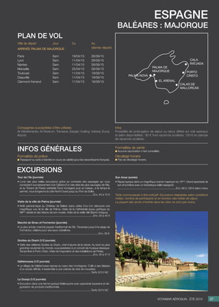 espagne
baléares : Majorque
Jour
Sam
Sam
Sam
Sam
Sam
Sam
Sam
Du
18/04/15
11/04/15
11/04/15
25/04/15
11/04/15
11/04/15
11/04/15
Au
(dernier départ)
26/09/15
26/09/15
26/09/15
26/09/15
19/09/15
19/09/15
19/09/15
Ville de départ
Paris
Lyon
Nantes
Marseille
Toulouse
Deauville
Clermont-Ferrand
Arrivée palma de majorque
plan de vol
Tour de l’île (journée)
• L’une des plus belles excursions grâce au contraste des paysages qui vous
conduisent successivement à la Calobra (l’un des sites les plus sauvages de l’île),
et au Torrent de Pareis (véritable Fjord norvégien) puis en bateau, si le temps le
permet, nous longerons la côte Nord-Ouest jusqu’au Port de Soller.
..................................................................................................Env. 40 à 70 €
Visite de la ville de Palma (journée)
• Arrêt panoramique au Château de Bellver (sans visite) d’où l’on découvre une
magnifique vue de la ville de Palma. Visite de la Cathédrale (joyau gothique du
XIIIème
siècle) et des trésors de son musée. Visite de la vieille ville (Barrio Antiguo).
..................................................................................................Env. 35 à 45 €
Marché de Sineu et Formentor (journée)
• Le plus ancien marché paysan traditionnel de l’île. Traversée jusqu’à la plage de
Formentor, célèbre pour ses eaux cristallines.
.........................................................................................................Env. 38 €

Grottes du Drach (1/2 journée)
• Visite des célèbres Grottes du Drach, chef d’œuvre de la nature. Au bord du plus
grand lac souterrain du monde, vous assisterez à un concert de musique classique.
Temps libre à Porto Cristo. Visite de l’exposition et des installations de Perles.
..................................................................................................Env. 30 à 47 €
Valldemossa (1/2 journée)
• Le village de Valldemossa repose au cœur des montagnes. Collé à des falaises
d’un accès difficile, il ressemble à une colonie de nids de mouettes.
...............................................................................................Tarifs 2015 NC

La Granja (1/2 journée)
• Excursion dans une ferme typique Mallorquine avec spectacle équestre et dé-
gustation de produits traditionnels.
...............................................................................................Tarifs 2015 NC
excursions
37Voyamar aérosun . été 2015
Son Amar (soirée)
• Repas typique dans un magnifique manoir majorquin du 16ème
. Grand spectacle de
son et lumières avec un fantastique ballet espagnol.
..............................................................................Env. 68 à 128 € selon menu
Tarifs communiqués à titre indicatif. Excursions réalisables selon conditions
météo, nombre de participants et en fonction des hôtels de séjour.
La plupart des droits d’entrée dans les sites ne sont pas inclus.
Compagnies susceptibles d’être utilisées
Air Méditerranée, Air Nostrum, Transavia, Easyjet, Vueling, Volotea, Europ
Airpost.
Infos
Possibilité de prolongation de séjour ou retour différé sur vols spéciaux
et selon disponibilités : 80 € hors vacances scolaires, 150 € en période
de vacances scolaires.
Formalités de police
Passeport ou carte d’identité en cours de validité (pour les ressortissants français).
Formalités de santé
Aucune vaccination n’est conseillée.
Décalage horaire
Pas de décalage horaire.
infos générales
palma de
majorque
Cala
Ratjada
Porto
Cristo
Calas de
Mallorcas
El Arenal
Palma Nova
 