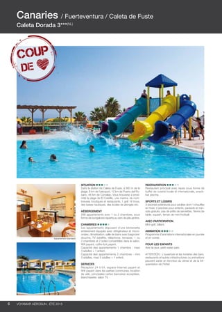 ..................................................................................................................................................
6 Voyamar aérosun . été 2015
..................................................................................................................................................
Situation
Dans la station de Caleta de Fuste, à 900 m de la
plage, 8 km de l’aéroport, 12 km de Puerto del Ro-
sario, 48 km de Corralejo. Vous trouverez à proxi-
mité la plage de El Castillo, une marina, de nom-
breuses boutiques et restaurants, 1 golf 18 trous,
des bases nautiques, des écoles de plongée etc.
Hébergement
286 appartements avec 1 ou 2 chambres, sous
forme de bungalows répartis au sein de jolis jardins.
Chambres
Les appartements disposent d’une kitchenette
entièrement équipée avec réfrigérateur et micro-
ondes, climatisation, salle de bains avec baignoire/
douche, TV satellite, téléphone, terrasse, 1 ou
2 chambres et 2 sofas convertibles dans le salon.
Wifi payant, coffre-fort payant.
Capacité des appartements 1 chambre : maxi
3 adultes + 1 enfant.
Capacité des appartements 2 chambres : mini
3 adultes, maxi 5 adultes + 1 enfant.
Services
Réception 24 h/24, espace Internet payant et
Wifi payant dans les parties communes, location
de vélo, principales cartes bancaires acceptées,
blanchisserie, salon TV.
Restauration 
Restaurant principal avec repas sous forme de
buffet de cuisine locale et internationale, snack-
bar piscine.
Sports et loisirs
3 piscines extérieures pour adultes dont 1 chauffée
en hiver, 3 piscines pour enfants, parasols et tran-
sats gratuits, pas de prêts de serviettes. Tennis de
table, squash, terrain de mini-football.
Avec participation
Mini-golf, billard.
Animation
Programme d’animations internationales en journée
et en soirée.
POUR LES ENFANTS
Aire de jeux, petit water park.
ATTENTION : L’ouverture et les horaires des bars,
restaurants et autres infrastructures ou animations
peuvent varier en fonction du climat et de la fré-
quentation de l’hôtel.
Canaries / Fuerteventura / Caleta de Fuste
Caleta Dorada 3***(NL)
Appartement standard
 
