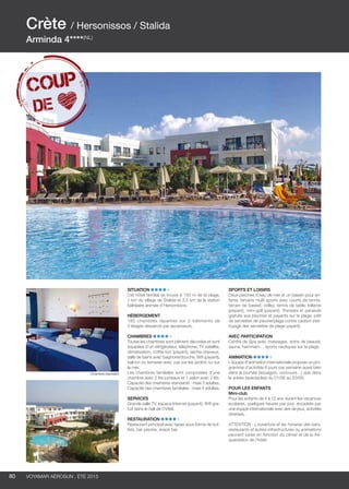 ..................................................................................................................................................
80 Voyamar aérosun . été 2015
..................................................................................................................................................
Situation
Cet hôtel familial se trouve à 150 m de la plage,
1 km du village de Stalida et 2,5 km de la station
balnéaire animée d’Hersonissos.
Hébergement
180 chambres réparties sur 2 bâtiments de
3 étages desservis par ascenseurs.
Chambres
Toutes les chambres sont joliment décorées et sont
équipées d’un réfrigérateur, téléphone, TV satellite,
climatisation, coffre-fort (payant), sèche-cheveux,
salle de bains avec baignoire/douche, Wifi (payant),
balcon ou terrasse avec vue sur les jardins ou sur
la mer.
Les chambres familiales sont composées d’une
chambre avec 2 lits jumeaux et 1 salon avec 2 lits.
Capacité des chambres standards : maxi 3 adultes.
Capacité des chambres familiales : maxi 4 adultes.
Services
Grande salle TV, espace Internet (payant), Wifi gra-
tuit dans le hall de l’hôtel.
Restauration 
Restaurant principal avec repas sous forme de buf-
fets, bar piscine, snack bar.
Sports et loisirs
Deux piscines d’eau de mer et un bassin pour en-
fants, terrains multi sports avec courts de tennis,
terrain de basket, volley, tennis de table, billards
(payant), mini-golf (payant). Transats et parasols
gratuits aux piscines et payants sur la plage, prêt
de serviettes de piscine/plage contre caution (net-
toyage des serviettes de plage payant).
Avec participation 
Centre de Spa avec massages, soins de beauté,
sauna, hammam… sports nautiques sur la plage.
Animation
L’équipe d’animation internationale propose un pro-
gramme d’activités 6 jours par semaine aussi bien
dans la journée (aquagym, concours…) que dans
la soirée (spectacles) du 01/06 au 20/09.
POUR LES ENFANTS
Mini-club
Pour les enfants de 4 à 12 ans durant les vacances
scolaires, quelques heures par jour, encadrés par
une équipe internationale avec aire de jeux, activités
diverses.
ATTENTION : L’ouverture et les horaires des bars,
restaurants et autres infrastructures ou animations
peuvent varier en fonction du climat et de la fré-
quentation de l’hôtel.
Crète / Hersonissos / Stalida
Arminda 4****(NL)
Chambre standard
 