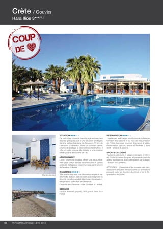 ..................................................................................................................................................
94 Voyamar aérosun . été 2015
..................................................................................................................................................
Situation
Ce petit hôtel construit dans le style architectural
des îles grecques jouit d’une situation privilégiée
dans la station balnéaire de Gouves à 17 km de
l’aéroport d’Héraklion. Dans un quartier calme,
proche de la plage et des centres d’animation, il
offre un cadre propice à la détente et une situation
idéale pour la découverte de l’île.
Hébergement
Les 67 chambres doubles offrent une vue sur l’ar-
rière-pays crétois et sont réparties dans 4 petites
unités de 2 étages au cœur d’un beau jardin arboré
de fleurs et d’oliviers.
Chambres
Très spacieuses avec une décoration simple et tra-
ditionnelle. Balcon, salle de bains avec baignoire ou
douche, canal musical et téléphone, climatisation,
réfrigérateur, coffre-fort sur demande.
Capacité des chambres : maxi 3 adultes + 1 enfant.
Services
Espace Internet (payant), Wifi gratuit dans tout
l’hôtel.
Restauration
1 restaurant avec repas sous forme de buffets (en
fonction des saisons et du taux de fréquentation
de l’hôtel, les repas pourront être servis à table).
Restauration typique, simple et familiale. 2 bars
dont 1 près de la piscine.
Sports et Loisirs
1 piscine extérieure, 1 plage aménagée à 150 m
de l’hôtel (chaises longues et parasols gratuits
autour de la piscine, avec participation sur la plage).
1 bassin pour enfants.
ATTENTION : L’ouverture et les horaires des bars,
restaurants et autres infrastructures ou animations
peuvent varier en fonction du climat et de la fré-
quentation de l’hôtel.
Crète / Gouvès
Hara Ilios 3***(NL)
Chambre standard
 