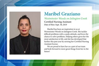 Maribel Graziano
	 Maribel has been an inspiration to us at
Westminster Woods on Julington Creek. She tackles
difficult problems with a cando attitude, and loves the
chance to solve problems. Helping others gives her the
most satisfaction in life, and she has developed that
further this past year by earning her Certified Nursing
Assistant license.
	 We are proud to have her as a part of our team
and look forward to more great things from her in the
future!
Westminster Woods on Julington Creek
Certified Nursing Assistant
Date of Hire: Sept. 30, 2019
 