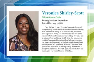 Veronica Shirley-Scott
	 Over the last 15 years Veronica has worked in nearly
every capacity in our Dining Services department: Dining
aide, dishwasher, dining tech, assistant cook, cook and
now supervisor. Today, she runs the Crossroads Café to
serve residents and team members, holding down the fort
as a team of one and doing it with style. She remembers
residents’ names and favorite orders, helping with carry-
out orders, and takes care of the busy lunch rush without
missing a beat. We gave her a “Standing Oakvation” last
year for her dedication to making dining in the bistro a
delightful experience. It is with great pleasure that we are
naming her our Team Member of the Year.
Westminster Oaks
Dining Services Supervisor
Date of Hire: May 18, 2006
 