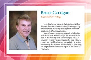 Bruce Carrigan
	 Bruce has been a resident of Westminster Village
for more than two years and is always willing to help
other residents, including assisting them with their
monthly MANNA box deliveries.
	 Beyond his everyday eagerness to lend a helping
hand, Bruce also routinely keeps the area around the
front of the building clean and looking its best. An
outdoorsy person who enjoys going for long walks, he
ensures our pond landscaping always looks its best so
we can enjoy the beautiful water scenery all year long.
We are proud to have Bruce as a part of our family of
volunteers.
Westminster Village
 